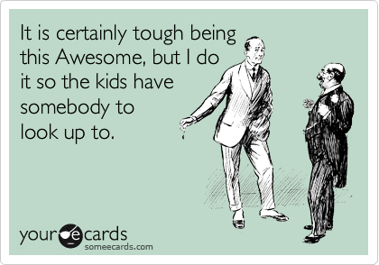It is certainly tough being
this Awesome, but I do
it so the kids have
somebody to
look up to.