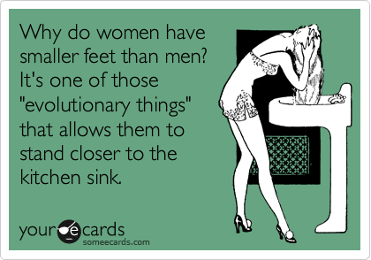 Why do women have
smaller feet than men?
It's one of those
"evolutionary things"
that allows them to
stand closer to the
kitchen sink. 