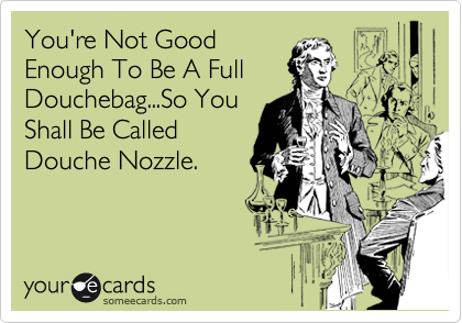 You're Not Good
Enough To Be A Full
Douchebag...So You
Shall Be Called
Douche Nozzle.