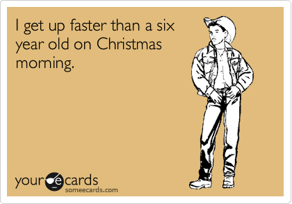 I get up faster than a six
year old on Christmas
morning. 