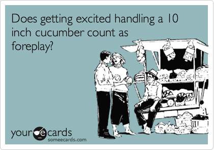 Does getting excited handling a 10 inch cucumber count as
foreplay?