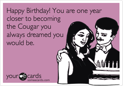 Happy Birthday! You are one year closer to becoming
the Cougar you
always dreamed you
would be.