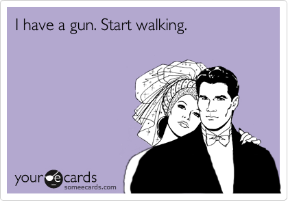I have a gun. Start walking.