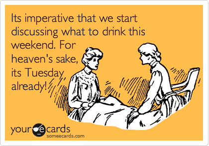 Its imperative that we start discussing what to drink this weekend. For
heaven's sake,
its Tuesday
already!