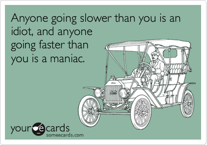 Anyone going slower than you is an
idiot, and anyone
going faster than
you is a maniac.