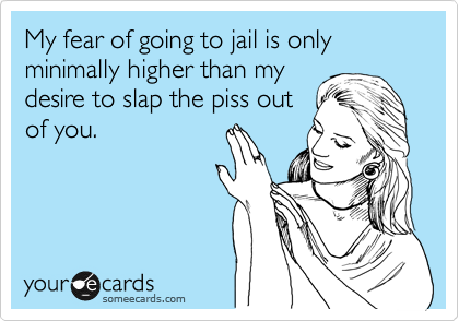My fear of going to jail is only minimally higher than my
desire to slap the piss out
of you.