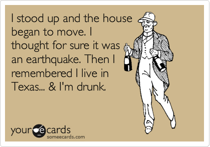 I stood up and the house
began to move. I
thought for sure it was
an earthquake. Then I
remembered I live in
Texas... & I'm drunk. 
