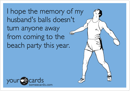 I hope the memory of my
husband's balls doesn't
turn anyone away
from coming to the
beach party this year. 