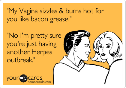 "My Vagina sizzles & burns hot for you like bacon grease."

"No I'm pretty sure
you're just having
another Herpes
outbreak."