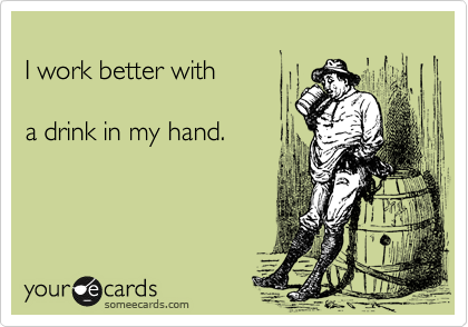 
I work better with

a drink in my hand.