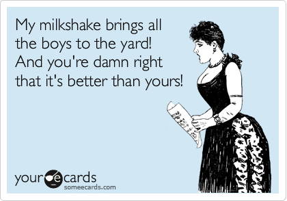 My milkshake brings all 
the boys to the yard! 
And you're damn right
that it's better than yours!