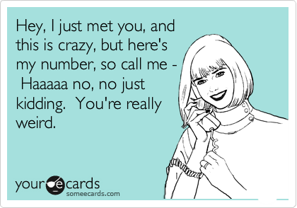 Hey, I just met you, and
this is crazy, but here's
my number, so call me -
 Haaaaa no, no just
kidding.  You're really
weird.