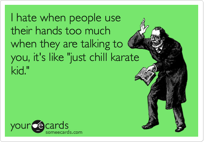 I hate when people use
their hands too much
when they are talking to
you, it's like "just chill karate
kid."