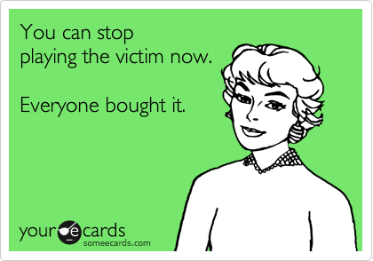 You can stop 
playing the victim now.

Everyone bought it.