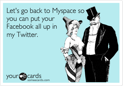 Let's go back to Myspace so
you can put your
Facebook all up in
my Twitter.