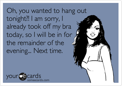 Oh, you wanted to hang out tonight?! I am sorry, I
already took off my bra
today, so I will be in for
the remainder of the
evening... Next time.