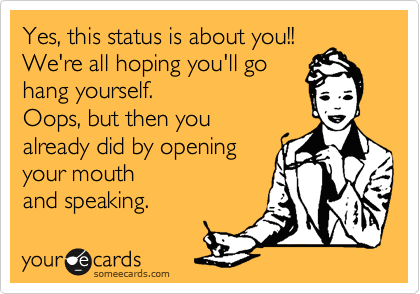 Yes, this status is about you!! 
We're all hoping you'll go 
hang yourself.
Oops, but then you
already did by opening 
your mouth
and speaking.
