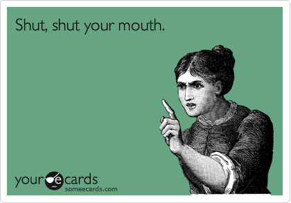 Shut, shut your mouth.