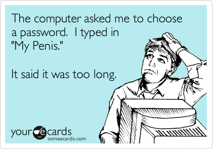The computer asked me to choose a password.  I typed in
"My Penis."

It said it was too long.