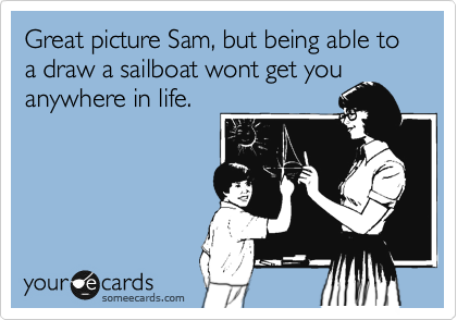 Great picture Sam, but being able to a draw a sailboat wont get you
anywhere in life.