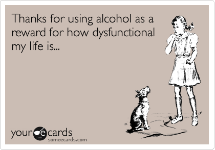 Thanks for using alcohol as a
reward for how dysfunctional
my life is...