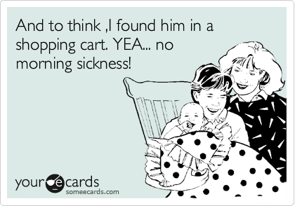 And to think ,I found him in a shopping cart. YEA... no
morning sickness!