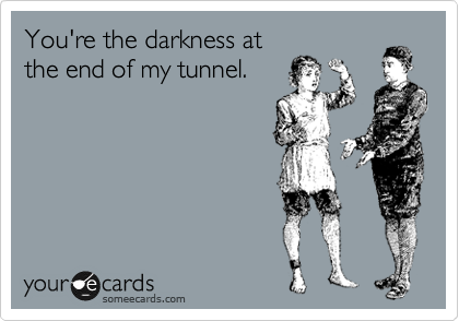 You're the darkness at
the end of my tunnel. 