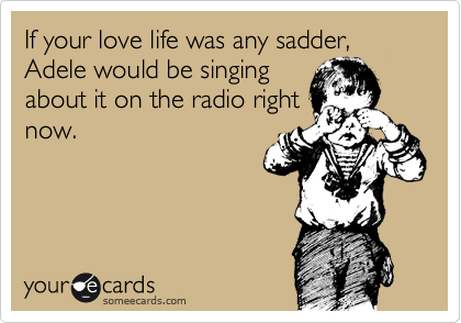 If your love life was any sadder, Adele would be singing
about it on the radio right
now. 