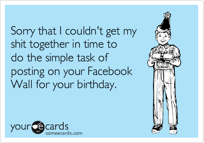 
Sorry that I couldn't get my
shit together in time to
do the simple task of
posting on your Facebook
Wall for your birthday.