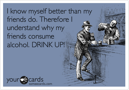 I know myself better than my
friends do. Therefore I
understand why my
friends consume
alcohol. DRINK UP!
