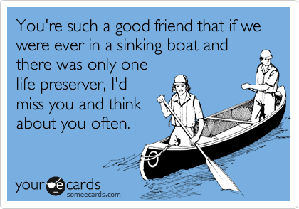 You're such a good friend that if we were ever in a sinking boat and
there was only one
life preserver, I'd
miss you and think
about you often.