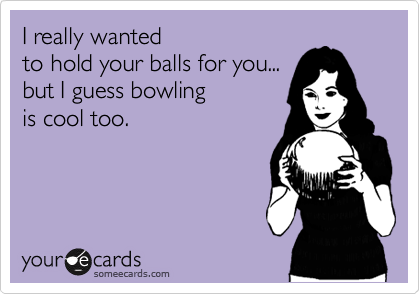 I really wanted 
to hold your balls for you... 
but I guess bowling
is cool too.