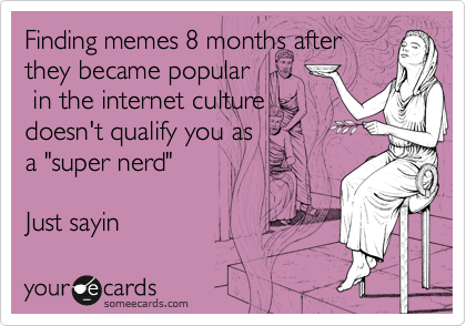 Finding memes 8 months after
they became popular
 in the internet culture
doesn't qualify you as
a "super nerd" 

Just sayin