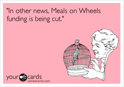 "In other news, Meals on Wheels funding is being cut."