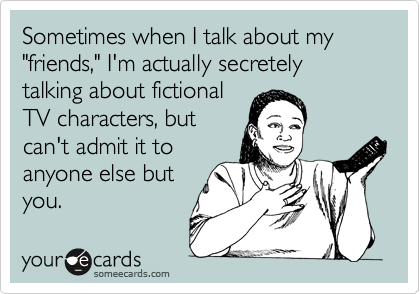 Sometimes when I talk about my "friends," I'm actually secretely talking about fictional
TV characters, but
can't admit it to
anyone else but
you. 