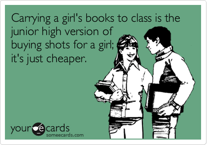 Carrying a girl's books to class is the junior high version of
buying shots for a girl;
it's just cheaper. 