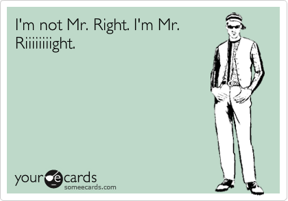 I'm not Mr. Right. I'm Mr.
Riiiiiiiight.