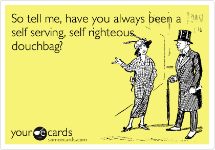 So tell me, have you always been a self serving, self righteous
douchbag?