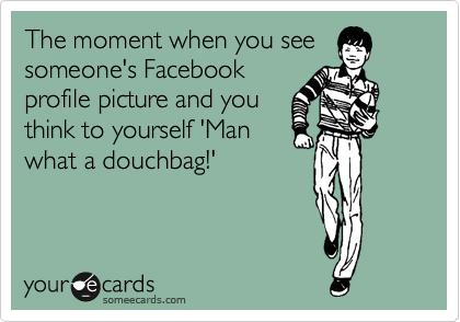 The moment when you see
someone's Facebook
profile picture and you
think to yourself 'Man
what a douchbag!'