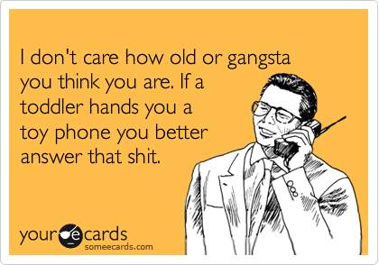 
I don't care how old or gangsta 
you think you are. If a 
toddler hands you a 
toy phone you better
answer that shit.