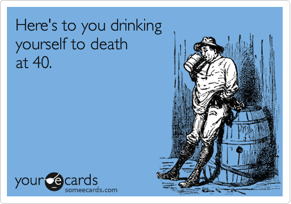 Here's to you drinking
yourself to death
at 40.