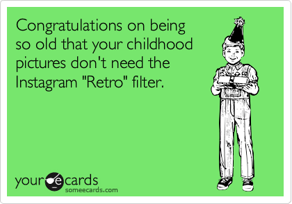 Congratulations on being 
so old that your childhood
pictures don't need the
Instagram "Retro" filter.