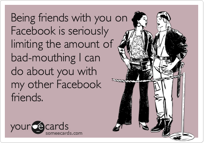 Being friends with you on
Facebook is seriously
limiting the amount of
bad-mouthing I can
do about you with
my other Facebook
friends.