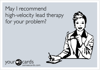 May I recommend
high-velocity lead therapy
for your problem?