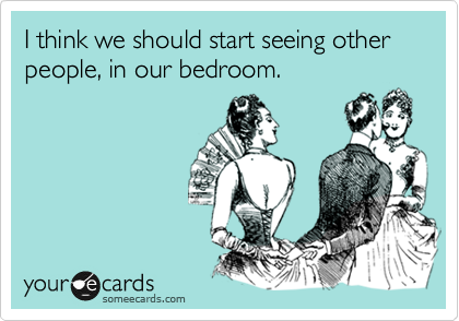 I think we should start seeing other people, in our bedroom.