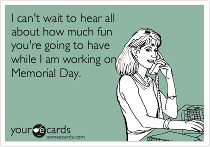 I can't wait to hear all
about how much fun
you're going to have
while I am working on
Memorial Day.