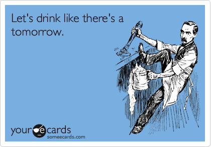 Let's drink like there's a
tomorrow. 