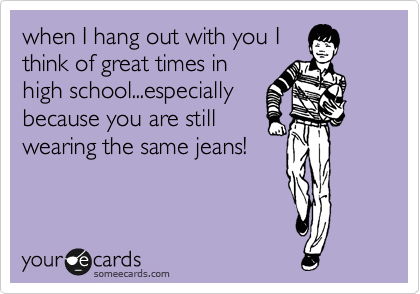 when I hang out with you I
think of great times in
high school...especially
because you are still
wearing the same jeans!