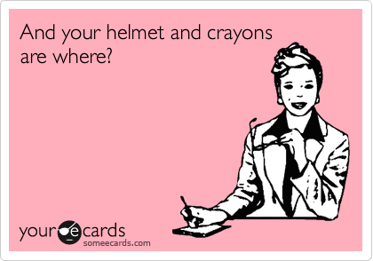 And your helmet and crayons
are where?