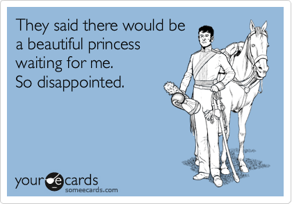 They said there would be
a beautiful princess
waiting for me. 
So disappointed. 